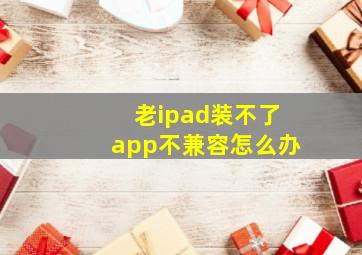 老ipad装不了app不兼容怎么办