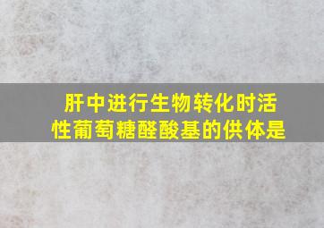 肝中进行生物转化时活性葡萄糖醛酸基的供体是