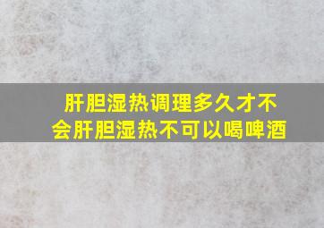 肝胆湿热调理多久才不会肝胆湿热不可以喝啤酒