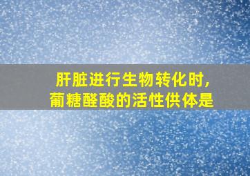 肝脏进行生物转化时,葡糖醛酸的活性供体是