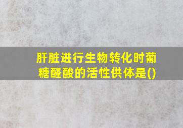 肝脏进行生物转化时葡糖醛酸的活性供体是()