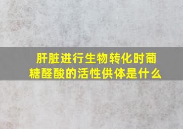 肝脏进行生物转化时葡糖醛酸的活性供体是什么