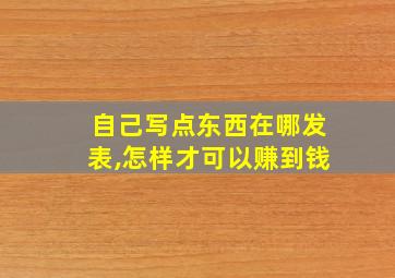 自己写点东西在哪发表,怎样才可以赚到钱