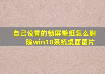 自己设置的锁屏壁纸怎么删除win10系统桌面图片