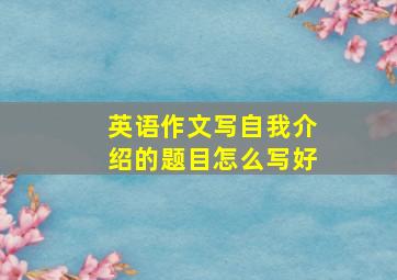 英语作文写自我介绍的题目怎么写好