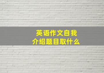 英语作文自我介绍题目取什么