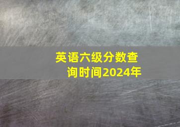 英语六级分数查询时间2024年