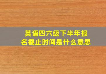 英语四六级下半年报名截止时间是什么意思