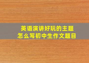 英语演讲好玩的主题怎么写初中生作文题目