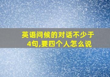 英语问候的对话不少于4句,要四个人怎么说