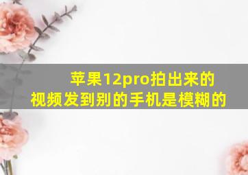 苹果12pro拍出来的视频发到别的手机是模糊的