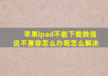 苹果ipad不能下载微信说不兼容怎么办呢怎么解决