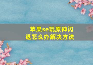 苹果se玩原神闪退怎么办解决方法