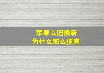 苹果以旧换新为什么那么便宜