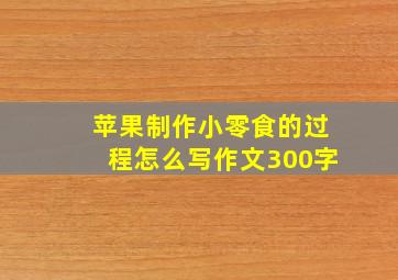 苹果制作小零食的过程怎么写作文300字