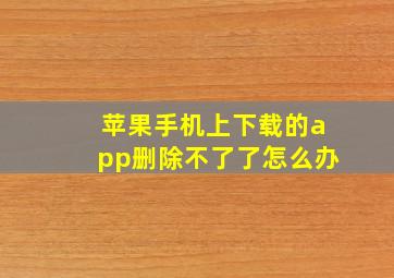 苹果手机上下载的app删除不了了怎么办