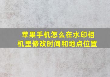 苹果手机怎么在水印相机里修改时间和地点位置