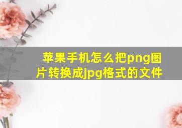 苹果手机怎么把png图片转换成jpg格式的文件