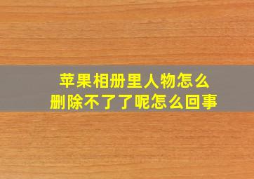 苹果相册里人物怎么删除不了了呢怎么回事