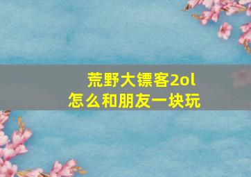 荒野大镖客2ol怎么和朋友一块玩