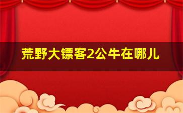 荒野大镖客2公牛在哪儿