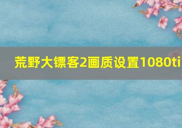 荒野大镖客2画质设置1080ti