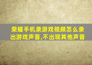 荣耀手机录游戏视频怎么录出游戏声音,不出现其他声音