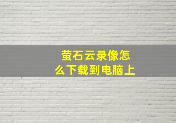 萤石云录像怎么下载到电脑上