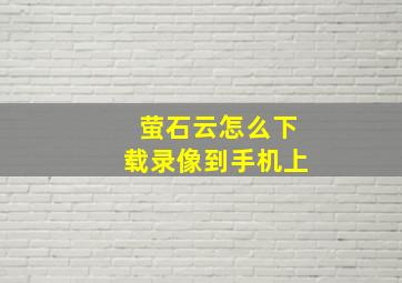 萤石云怎么下载录像到手机上