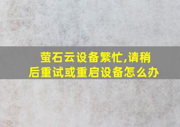 萤石云设备繁忙,请稍后重试或重启设备怎么办