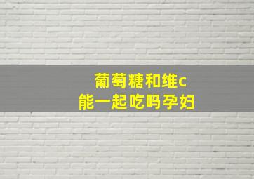 葡萄糖和维c能一起吃吗孕妇