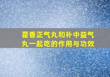 藿香正气丸和补中益气丸一起吃的作用与功效