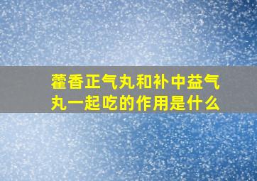 藿香正气丸和补中益气丸一起吃的作用是什么