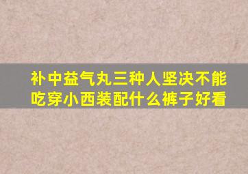 补中益气丸三种人坚决不能吃穿小西装配什么裤子好看