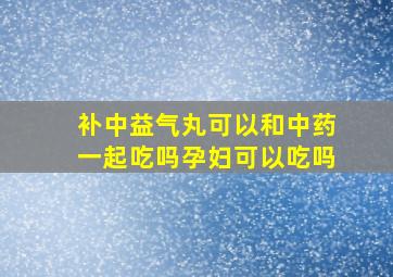 补中益气丸可以和中药一起吃吗孕妇可以吃吗