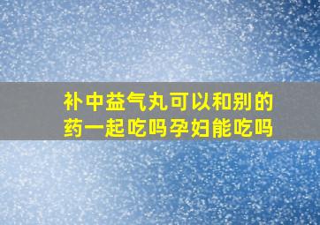 补中益气丸可以和别的药一起吃吗孕妇能吃吗