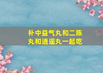 补中益气丸和二陈丸和逍遥丸一起吃