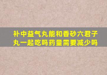 补中益气丸能和香砂六君子丸一起吃吗药量需要减少吗