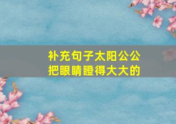 补充句子太阳公公把眼睛瞪得大大的