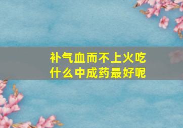 补气血而不上火吃什么中成药最好呢