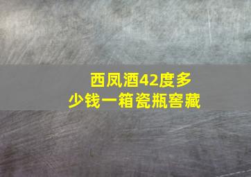 西凤酒42度多少钱一箱瓷瓶窖藏