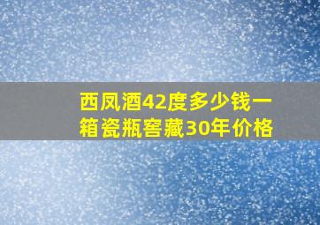 西凤酒42度多少钱一箱瓷瓶窖藏30年价格