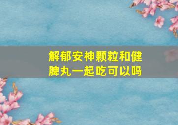 解郁安神颗粒和健脾丸一起吃可以吗