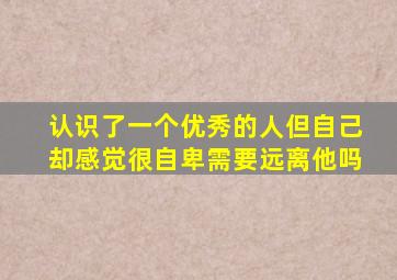 认识了一个优秀的人但自己却感觉很自卑需要远离他吗