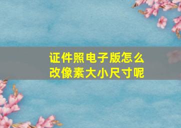 证件照电子版怎么改像素大小尺寸呢