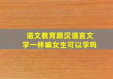 语文教育跟汉语言文学一样嘛女生可以学吗