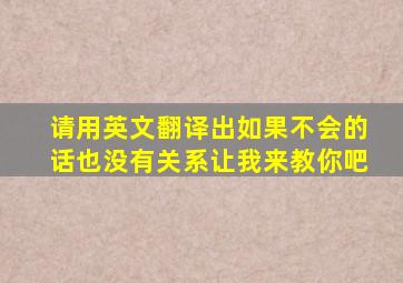 请用英文翻译出如果不会的话也没有关系让我来教你吧