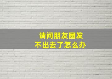 请问朋友圈发不出去了怎么办