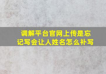 调解平台官网上传是忘记写会让人姓名怎么补写