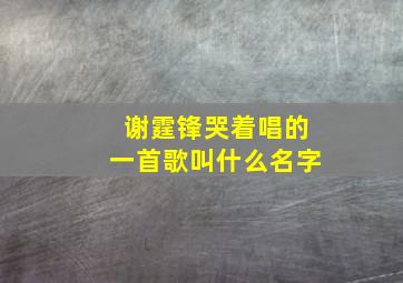 谢霆锋哭着唱的一首歌叫什么名字